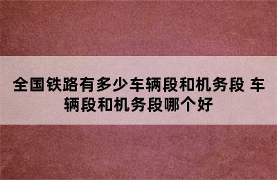 全国铁路有多少车辆段和机务段 车辆段和机务段哪个好